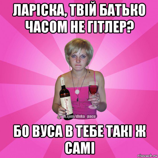 ларіска, твій батько часом не гітлер? бо вуса в тебе такі ж самі