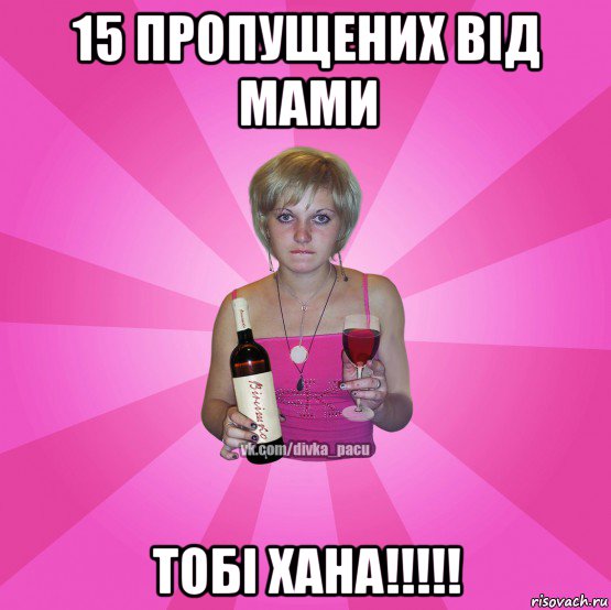 15 пропущених від мами тобі хана!!!!!