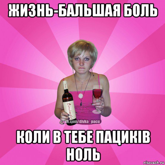жизнь-бальшая боль коли в тебе пациків ноль