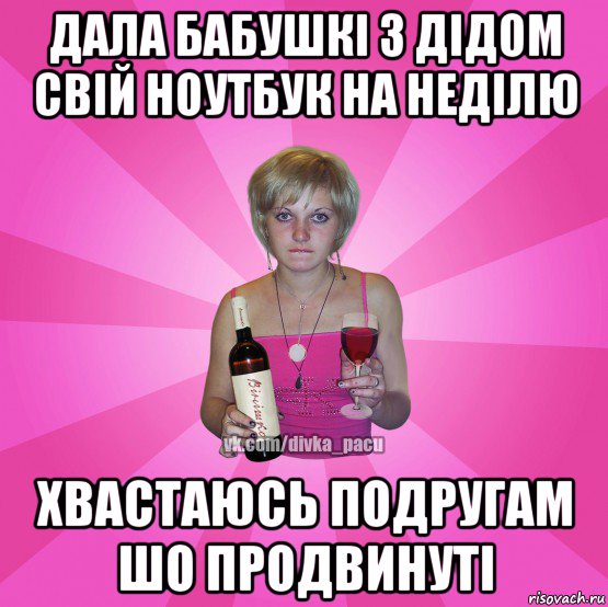 дала бабушкі з дідом свій ноутбук на неділю хвастаюсь подругам шо продвинуті