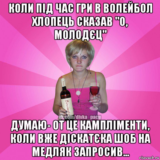 коли під час гри в волейбол хлопець сказав "о, молодєц" думаю- от це кампліменти, коли вже діскатєка шоб на медляк запросив...