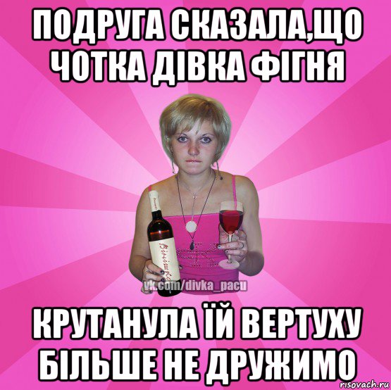 подруга сказала,що чотка дівка фігня крутанула їй вертуху більше не дружимо