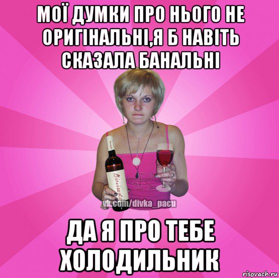 мої думки про нього не оригінальні,я б навіть сказала банальні да я про тебе холодильник