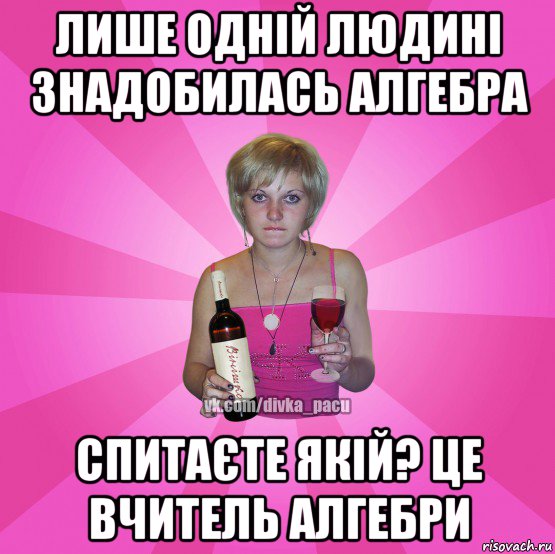 лише одній людині знадобилась алгебра спитаєте якій? це вчитель алгебри