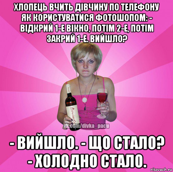хлопець вчить дівчину по телефону як користуватися фотошопом: - відкрий 1-е вікно, потім 2-е, потім закрий 1-е. вийшло? - вийшло. - що стало? - холодно стало.