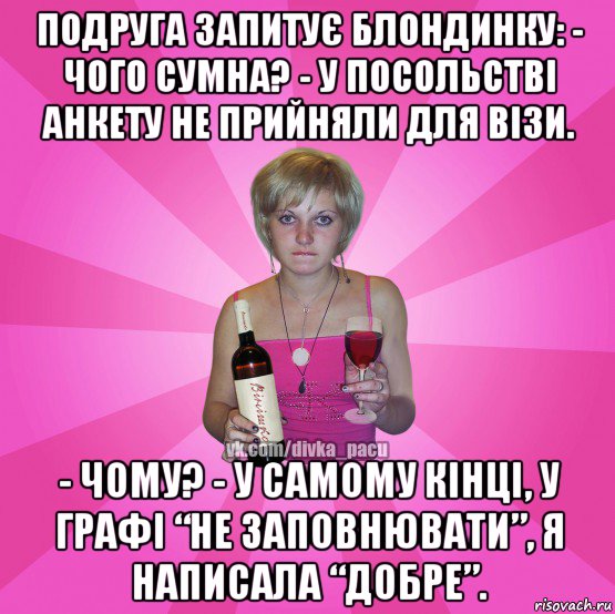 подруга запитує блондинку: - чого сумна? - у посольстві анкету не прийняли для візи. - чому? - у самому кінці, у графі “не заповнювати”, я написала “добре”.