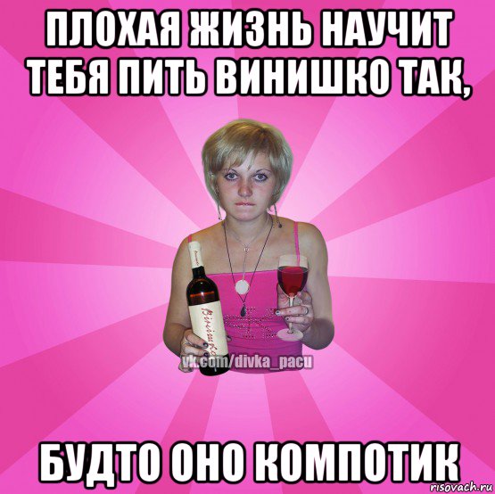 плохая жизнь научит тебя пить винишко так, будто оно компотик