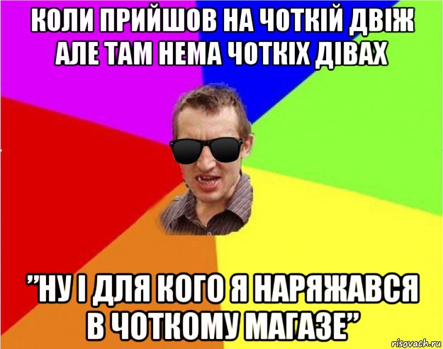 коли прийшов на чоткій двіж алe там нeма чоткіх дівах ”ну і для кого я наряжався в чоткому магазe”