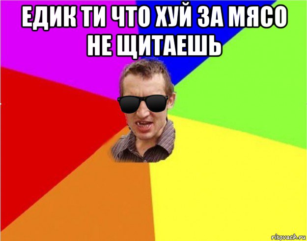 едик ти что хуй за мясо не щитаешь 