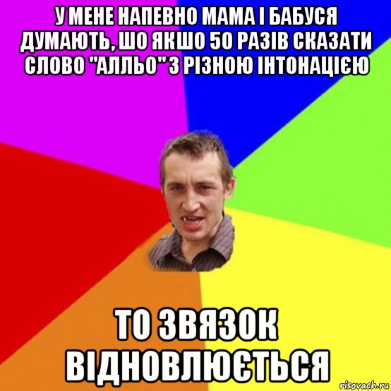 у мене напевно мама і бабуся думають, шо якшо 50 разів сказати слово "алльо" з різною інтонацією то звязок відновлюється