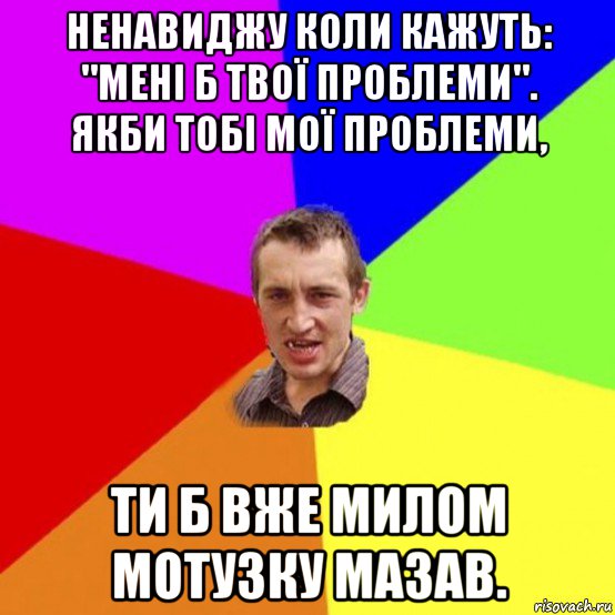 ненавиджу коли кажуть: "мені б твої проблеми". якби тобі мої проблеми, ти б вже милом мотузку мазав.