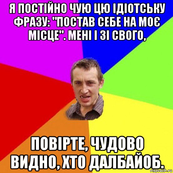 я постійно чую цю ідіотську фразу: "постав себе на моє місце". мені і зі свого, повірте, чудово видно, хто далбайоб.