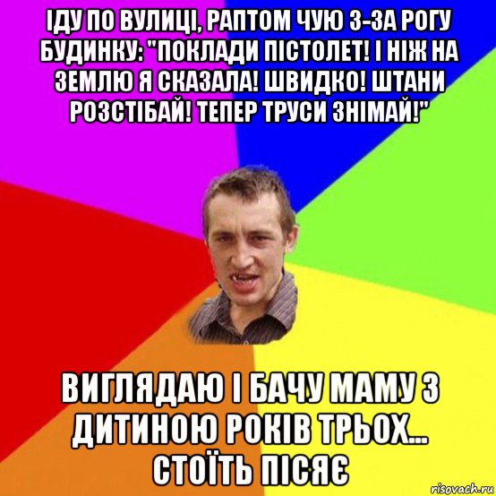 іду по вулиці, раптом чую з-за рогу будинку: "поклади пістолет! і ніж на землю я сказала! швидко! штани розстібай! тепер труси знімай!" виглядаю і бачу маму з дитиною років трьох... стоїть пісяє