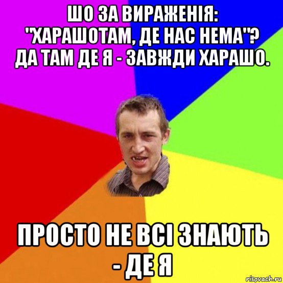 шо за вираженія: "харашотам, де нас нема"? да там де я - завжди харашо. просто не всі знають - де я