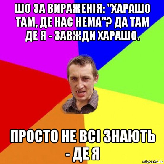 шо за вираженія: "харашо там, де нас нема"? да там де я - завжди харашо. просто не всі знають - де я