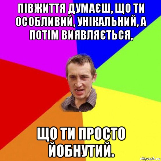 півжиття думаєш, що ти особливий, унікальний, а потім виявляється, що ти просто йобнутий.