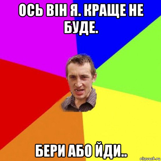 ось він я. краще не буде. бери або йди..