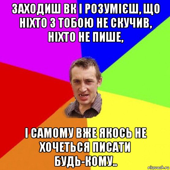 заходиш вк і розумієш, що ніхто з тобою не скучив, ніхто не пише, і самому вже якось не хочеться писати будь-кому..