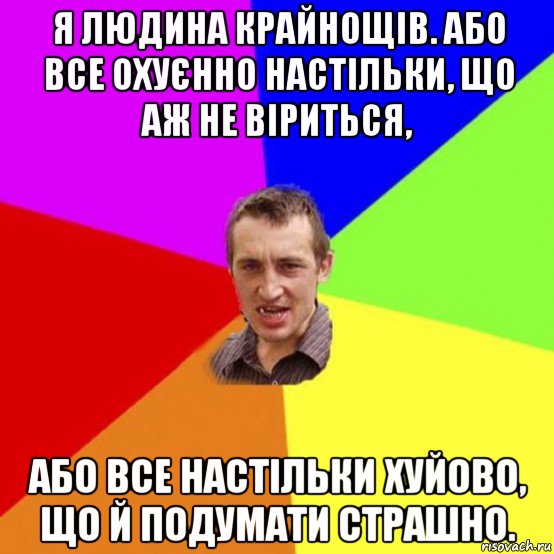 я людина крайнощів. або все охуєнно настільки, що аж не віриться, або все настільки хуйово, що й подумати страшно.
