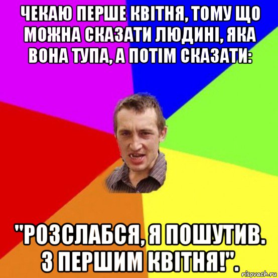 чекаю перше квітня, тому що можна сказати людині, яка вона тупа, а потім сказати: "розслабся, я пошутив. з першим квітня!".