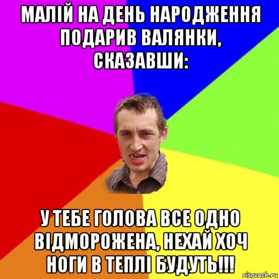 малій на день народження подарив валянки, сказавши: у тебе голова все одно відморожена, нехай хоч ноги в теплі будуть!!!