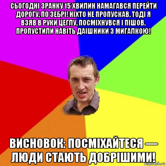сьогодні зранку 15 хвилин намагався перейти дорогу, по зебрі! ніхто не пропускав. тоді я взяв в руки цеглу, посміхнувся і пішов. пропустили навіть даішники з мигалкою! висновок: посміхайтеся — люди стають добрішими!