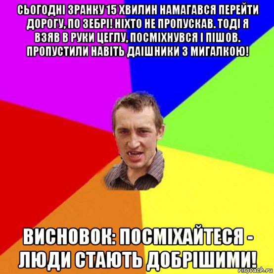 сьогодні зранку 15 хвилин намагався перейти дорогу, по зебрі! ніхто не пропускав. тоді я взяв в руки цеглу, посміхнувся і пішов. пропустили навіть даішники з мигалкою! висновок: посміхайтеся - люди стають добрішими!