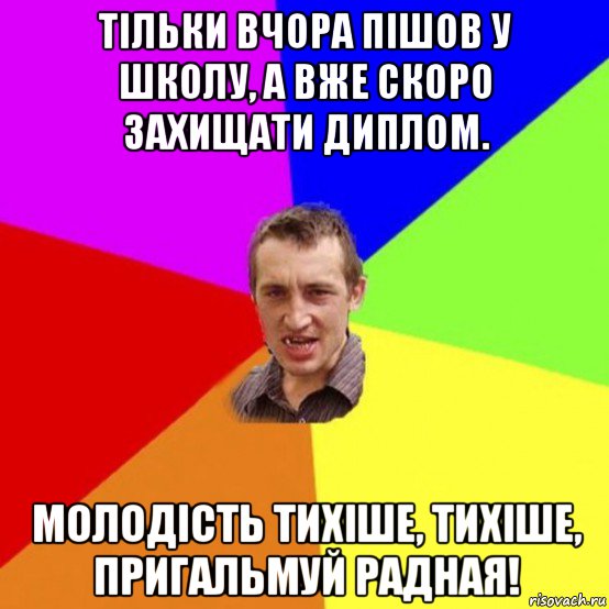 тільки вчора пішов у школу, а вже скоро захищати диплом. молодість тихіше, тихіше, пригальмуй радная!