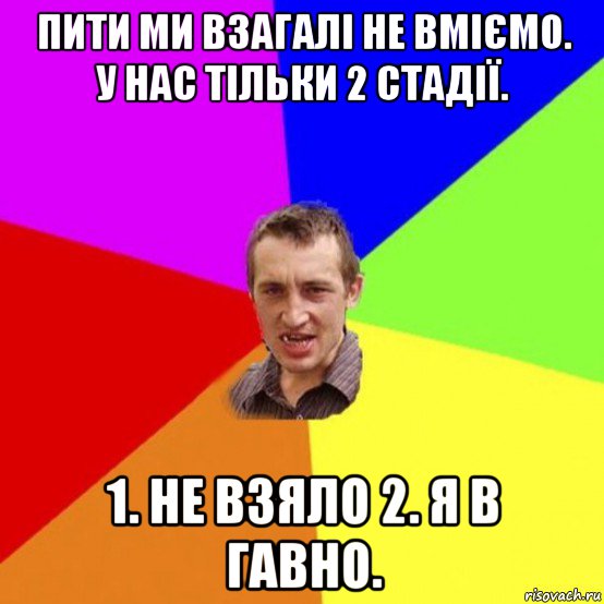 пити ми взагалі не вміємо. у нас тільки 2 стадії. 1. не взяло 2. я в гавно.