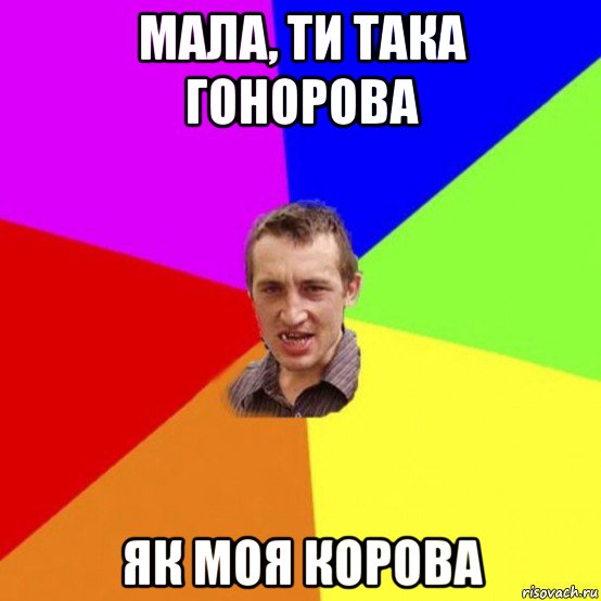 мала, ти така гонорова як моя корова