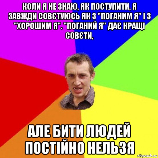 коли я не знаю, як поступити, я завжди совєтуюсь як з "поганим я" і з "хорошим я". "поганий я" дає кращі совєти, але бити людей постійно нельзя