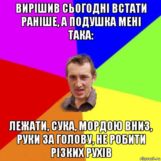 вирішив сьогодні встати раніше, а подушка мені така: лежати, сука, мордою вниз, руки за голову, не робити різких рухів