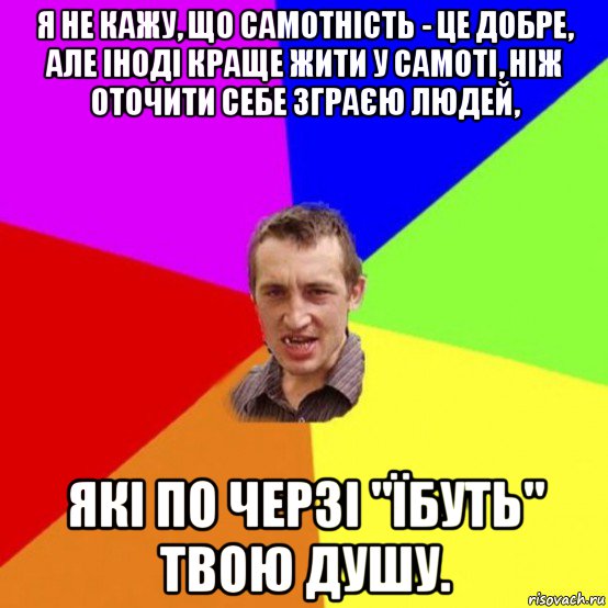 я не кажу, що самотність - це добре, але іноді краще жити у самоті, ніж оточити себе зграєю людей, які по черзі "їбуть" твою душу.
