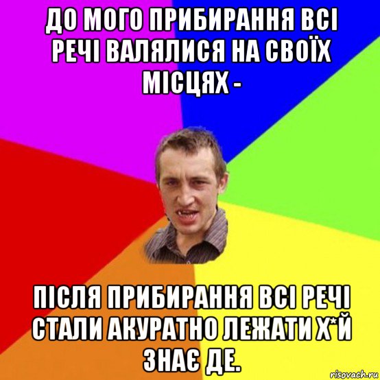 до мого прибирання всі речі валялися на своїх місцях - після прибирання всі речі стали акуратно лежати х*й знає де.