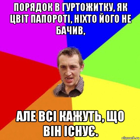 порядок в гуртожитку, як цвіт папороті, ніхто його не бачив, але всі кажуть, що він існує.