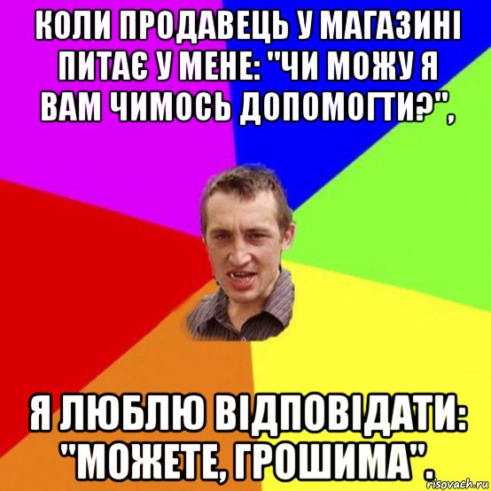 коли продавець у магазині питає у мене: "чи можу я вам чимось допомогти?", я люблю відповідати: "можете, грошима".