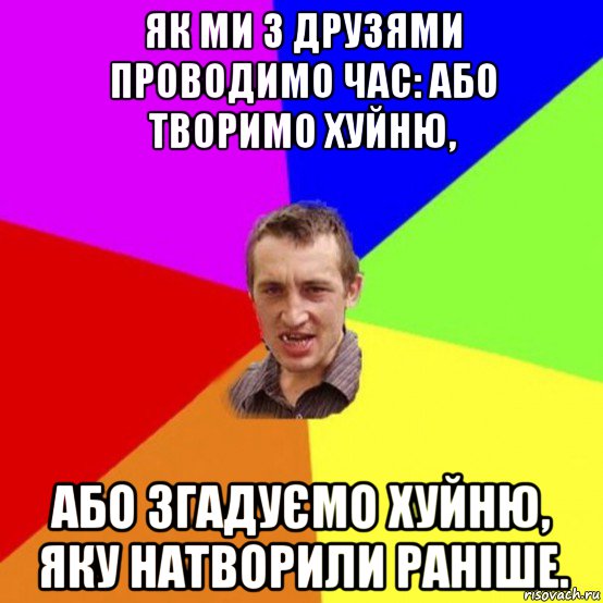 як ми з друзями проводимо час: або творимо хуйню, або згадуємо хуйню, яку натворили раніше.