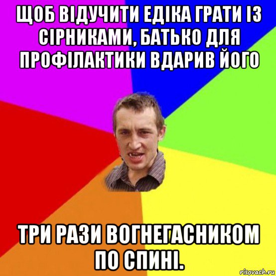 щоб відучити едіка грати із сірниками, батько для профілактики вдарив його три рази вогнегасником по спині.