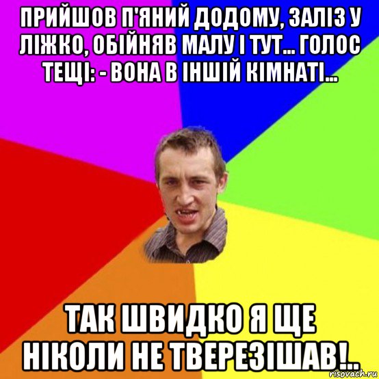 прийшов п'яний додому, заліз у ліжко, обійняв малу і тут... голос тещі: - вона в іншій кімнаті... так швидко я ще ніколи не тверезішав!..
