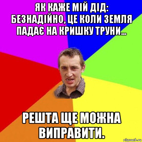 як каже мій дід: безнадійно, це коли земля падає на кришку труни... решта ще можна виправити.