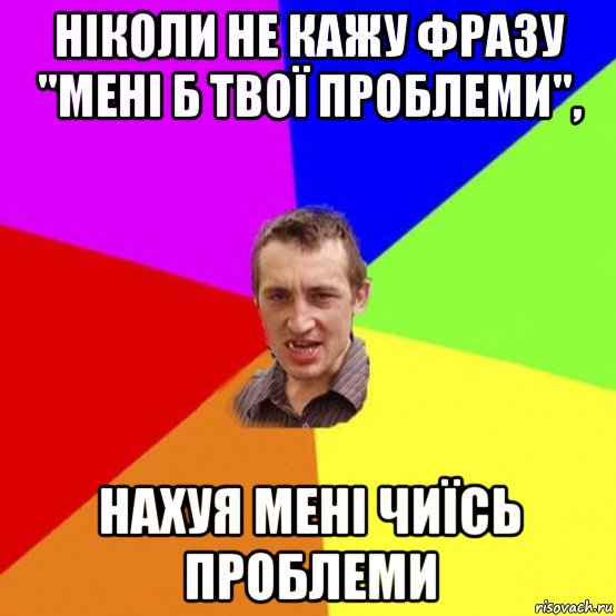 ніколи не кажу фразу "мені б твої проблеми", нахуя мені чиїсь проблеми