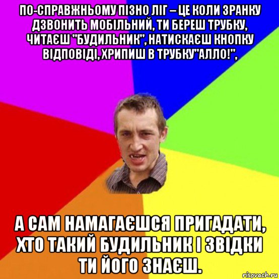 по-справжньому пізно ліг – це коли зранку дзвонить мобільний, ти береш трубку, читаєш "будильник", натискаєш кнопку відповіді, хрипиш в трубку"алло!", а сам намагаєшся пригадати, хто такий будильник і звідки ти його знаєш.