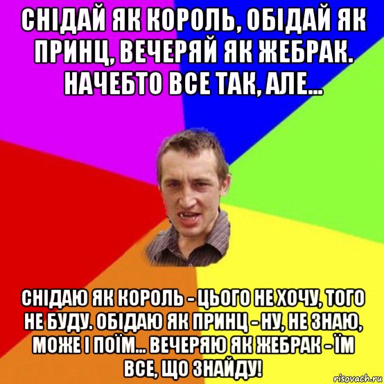 снідай як король, обідай як принц, вечеряй як жебрак. начебто все так, але... снідаю як король - цього не хочу, того не буду. обідаю як принц - ну, не знаю, може і поїм... вечеряю як жебрак - їм все, що знайду!
