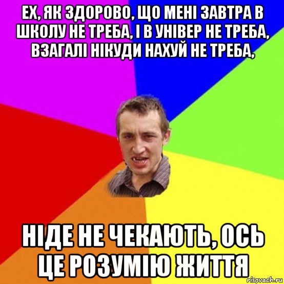 ех, як здорово, що мені завтра в школу не треба, і в універ не треба, взагалі нікуди нахуй не треба, ніде не чекають, ось це розумію життя