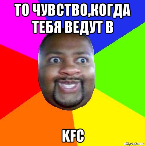 то чувство,когда тебя ведут в kfc