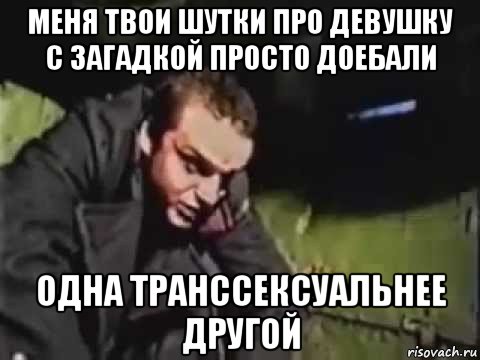 меня твои шутки про девушку с загадкой просто доебали одна транссексуальнее другой