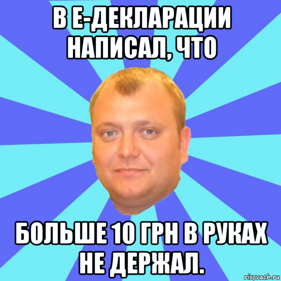 в е-декларации написал, что больше 10 грн в руках не держал.