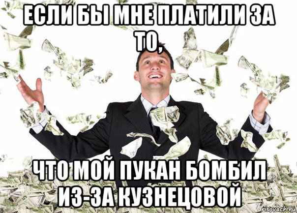 если бы мне платили за то, что мой пукан бомбил из-за кузнецовой