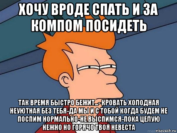 хочу вроде спать и за компом посидеть так время быстро бежит...- кровать холодная неуютная без тебя-да мы и с тобой когда будем не поспим нормально-не выспимся-пока целую нежно но горячо твоя невеста, Мем  Фрай (мне кажется или)