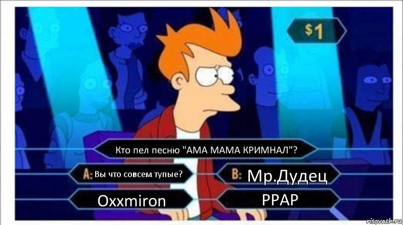 Кто пел песню "АМА МАМА КРИМНАЛ"? Вы что совсем тупые? Мр.Дудец Oxxmiron PPAP, Комикс  фрай кто хочет стать миллионером